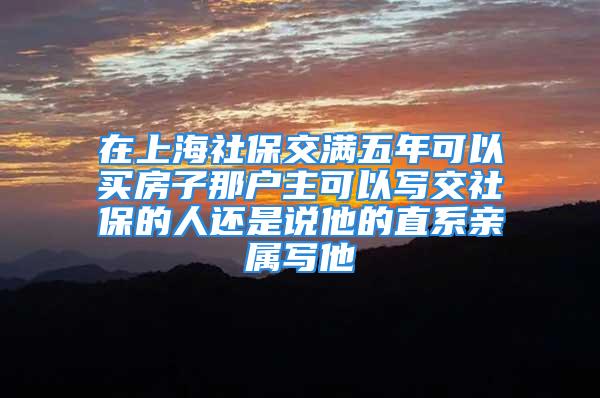 在上海社保交满五年可以买房子那户主可以写交社保的人还是说他的直系亲属写他