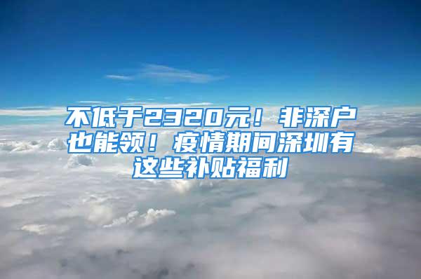 不低于2320元！非深户也能领！疫情期间深圳有这些补贴福利