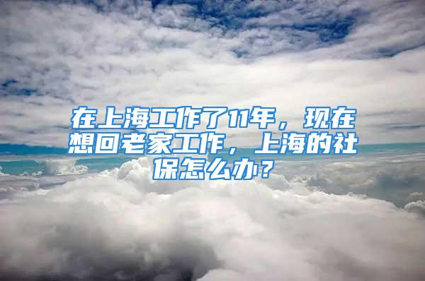 在上海工作了11年，现在想回老家工作，上海的社保怎么办？