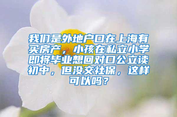 我们是外地户口在上海有买房产，小孩在私立小学即将毕业想回对口公立读初中，但没交社保，这样可以吗？