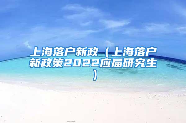 上海落户新政（上海落户新政策2022应届研究生）