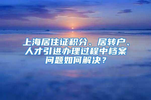 上海居住证积分、居转户、人才引进办理过程中档案问题如何解决？