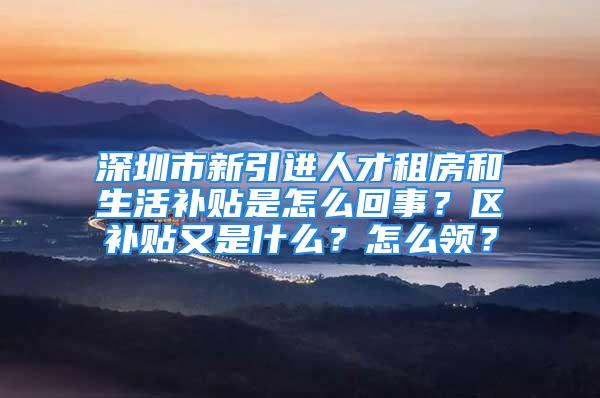 深圳市新引进人才租房和生活补贴是怎么回事？区补贴又是什么？怎么领？