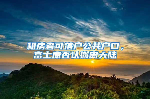 租房者可落户公共户口，富士康否认撤离大陆