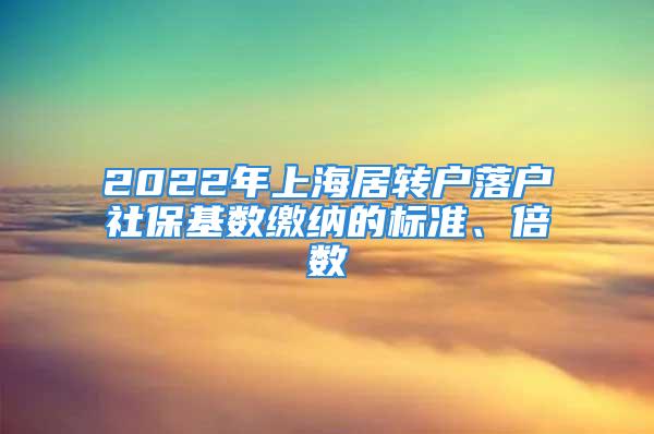 2022年上海居转户落户社保基数缴纳的标准、倍数