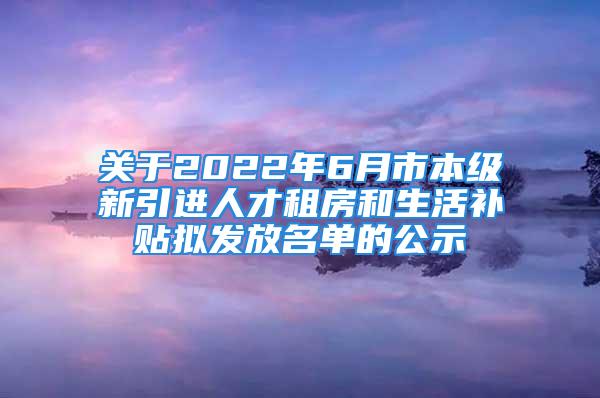 关于2022年6月市本级新引进人才租房和生活补贴拟发放名单的公示