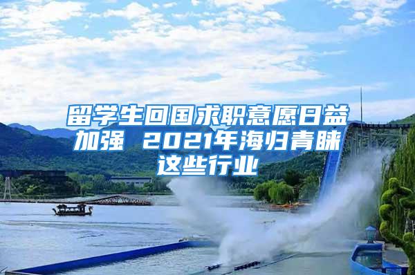 留学生回国求职意愿日益加强 2021年海归青睐这些行业