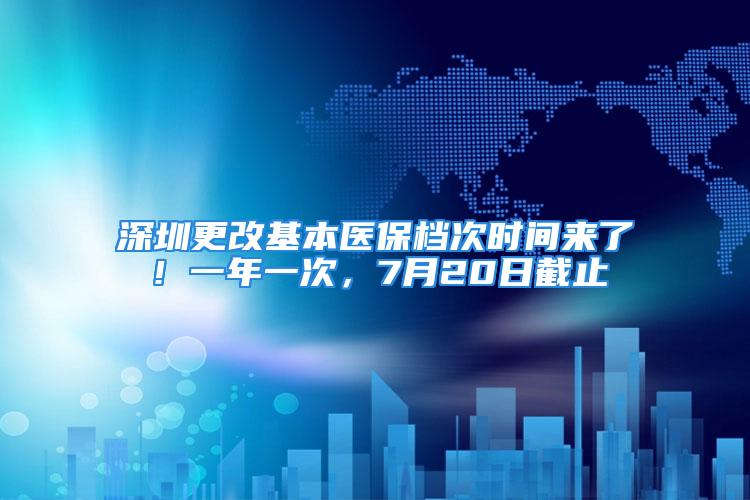 深圳更改基本医保档次时间来了！一年一次，7月20日截止