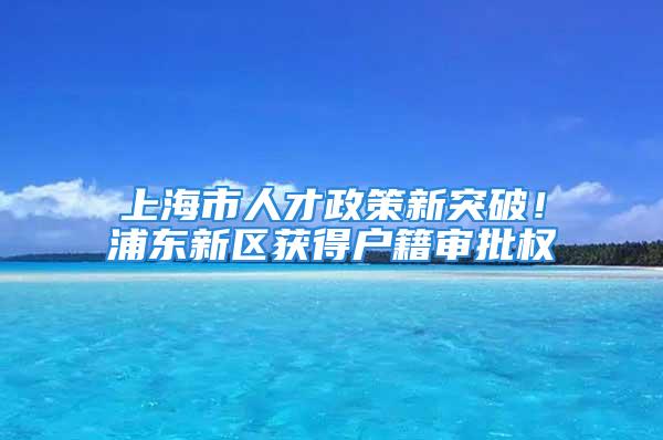 上海市人才政策新突破！浦东新区获得户籍审批权