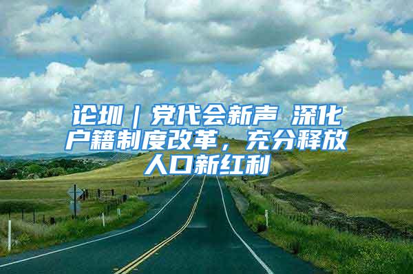 论圳｜党代会新声⑥深化户籍制度改革，充分释放人口新红利