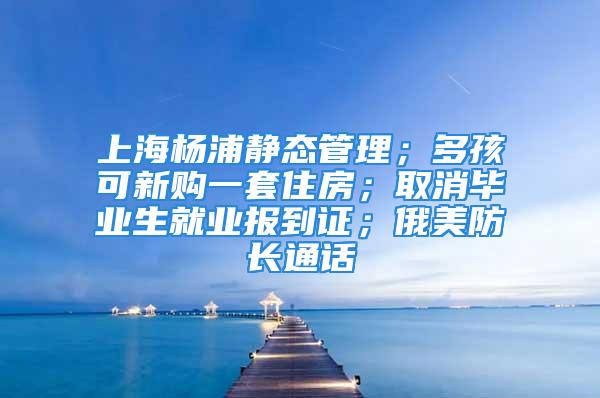 上海杨浦静态管理；多孩可新购一套住房；取消毕业生就业报到证；俄美防长通话