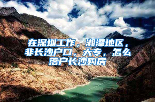 在深圳工作，湘潭地区，非长沙户口，大专，怎么落户长沙购房