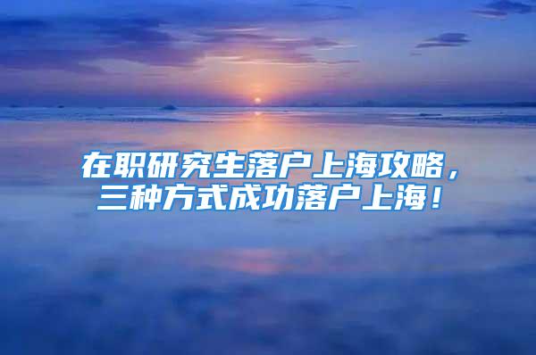 在职研究生落户上海攻略，三种方式成功落户上海！