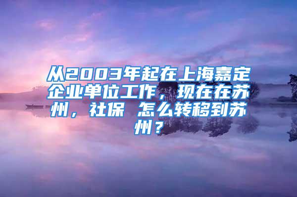 从2003年起在上海嘉定企业单位工作，现在在苏州，社保 怎么转移到苏州？