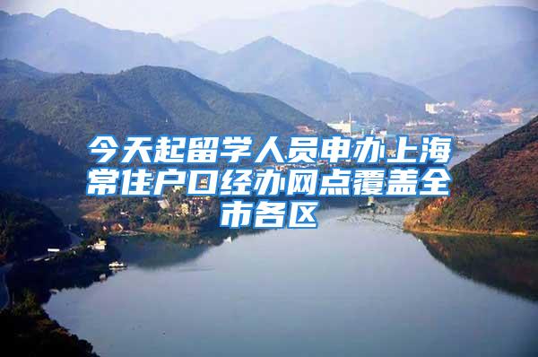 今天起留学人员申办上海常住户口经办网点覆盖全市各区