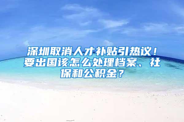 深圳取消人才补贴引热议！要出国该怎么处理档案、社保和公积金？