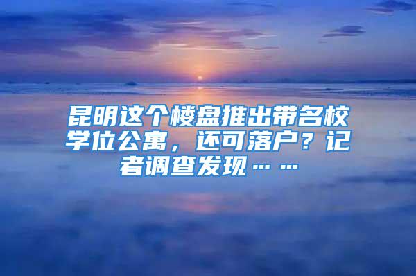 昆明这个楼盘推出带名校学位公寓，还可落户？记者调查发现……