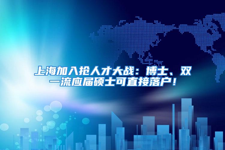 上海加入抢人才大战：博士、双一流应届硕士可直接落户！