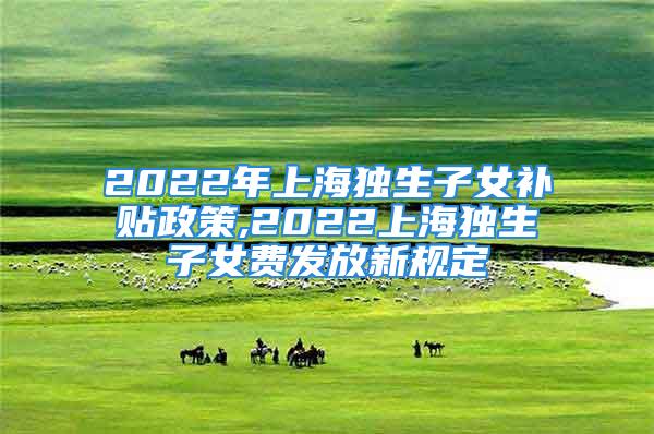 2022年上海独生子女补贴政策,2022上海独生子女费发放新规定