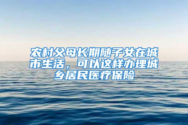 农村父母长期随子女在城市生活，可以这样办理城乡居民医疗保险