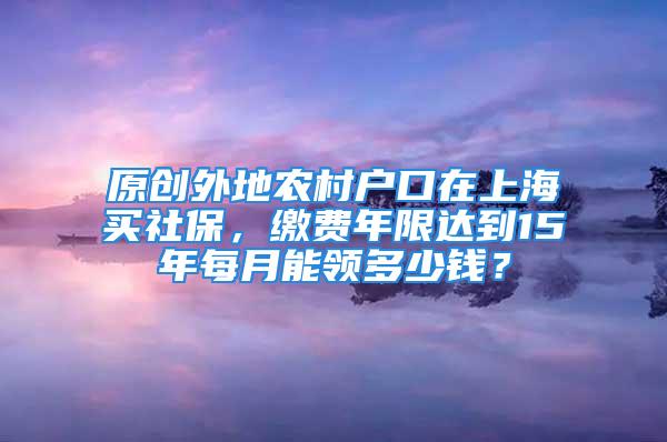 原创外地农村户口在上海买社保，缴费年限达到15年每月能领多少钱？