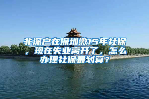 非深户在深圳缴15年社保，现在失业离开了，怎么办理社保最划算？