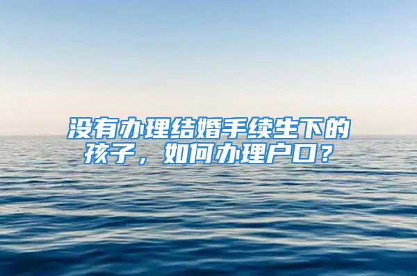 没有办理结婚手续生下的孩子，如何办理户口？