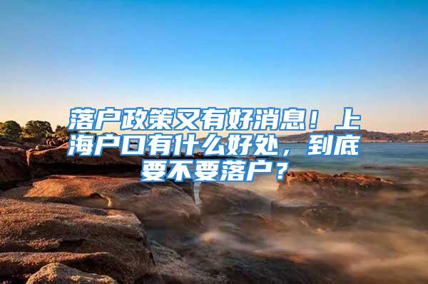 落户政策又有好消息！上海户口有什么好处，到底要不要落户？