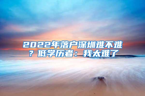 2022年落户深圳难不难？低学历者：我太难了