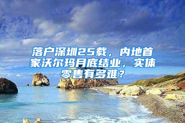 落户深圳25载，内地首家沃尔玛月底结业，实体零售有多难？