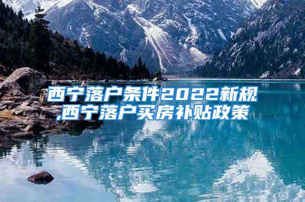 西宁落户条件2022新规,西宁落户买房补贴政策