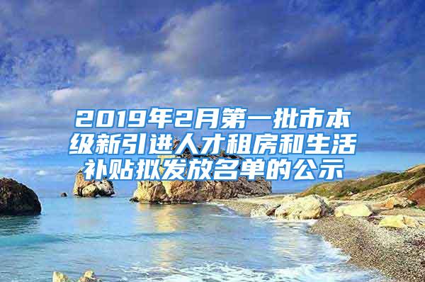 2019年2月第一批市本级新引进人才租房和生活补贴拟发放名单的公示