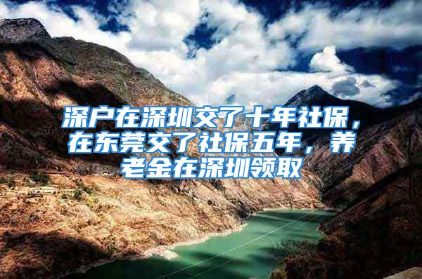 深户在深圳交了十年社保，在东莞交了社保五年，养老金在深圳领取