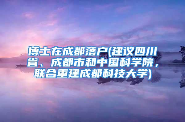 博士在成都落户(建议四川省、成都市和中国科学院，联合重建成都科技大学)