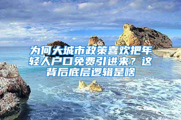 为何大城市政策喜欢把年轻人户口免费引进来？这背后底层逻辑是啥