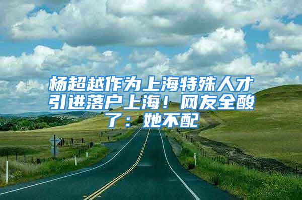 杨超越作为上海特殊人才引进落户上海！网友全酸了：她不配