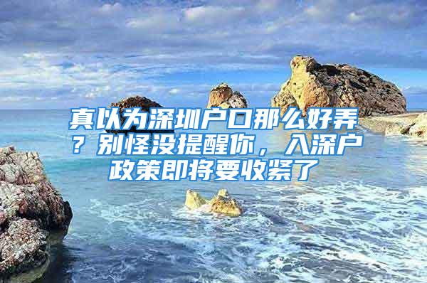 真以为深圳户口那么好弄？别怪没提醒你，入深户政策即将要收紧了