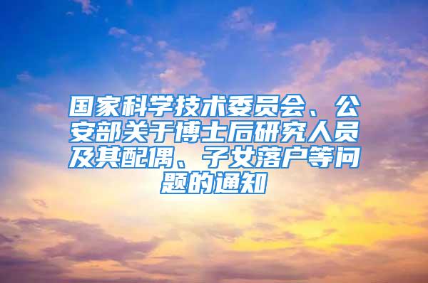 国家科学技术委员会、公安部关于博士后研究人员及其配偶、子女落户等问题的通知