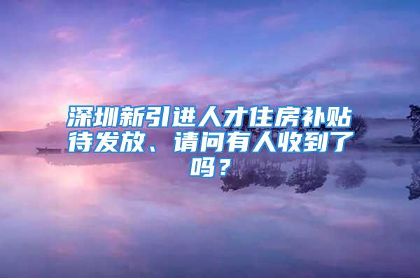 深圳新引进人才住房补贴待发放、请问有人收到了吗？