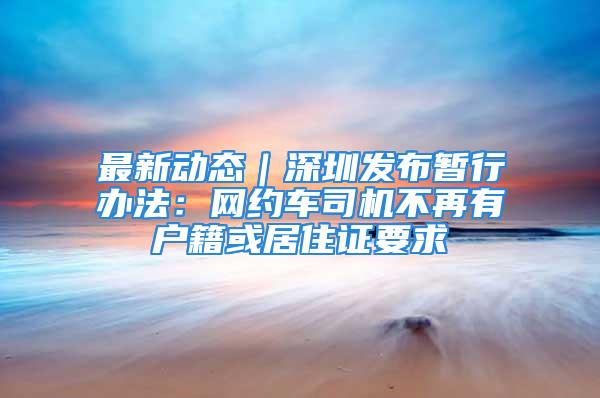 最新动态｜深圳发布暂行办法：网约车司机不再有户籍或居住证要求