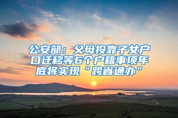 公安部：父母投靠子女户口迁移等6个户籍事项年底将实现“跨省通办”