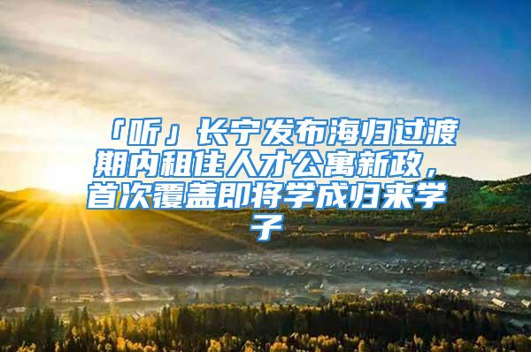 「听」长宁发布海归过渡期内租住人才公寓新政，首次覆盖即将学成归来学子