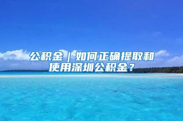 公积金｜如何正确提取和使用深圳公积金？