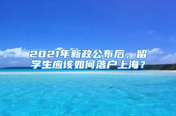 2021年新政公布后，留学生应该如何落户上海？