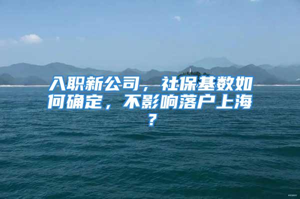 入职新公司，社保基数如何确定，不影响落户上海？