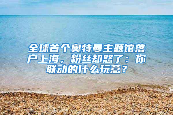 全球首个奥特曼主题馆落户上海，粉丝却怒了：你联动的什么玩意？