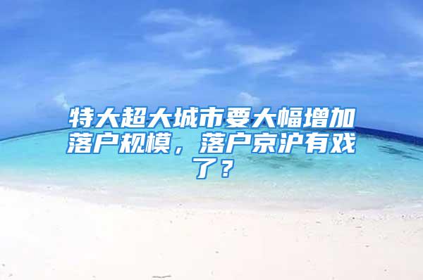 特大超大城市要大幅增加落户规模，落户京沪有戏了？