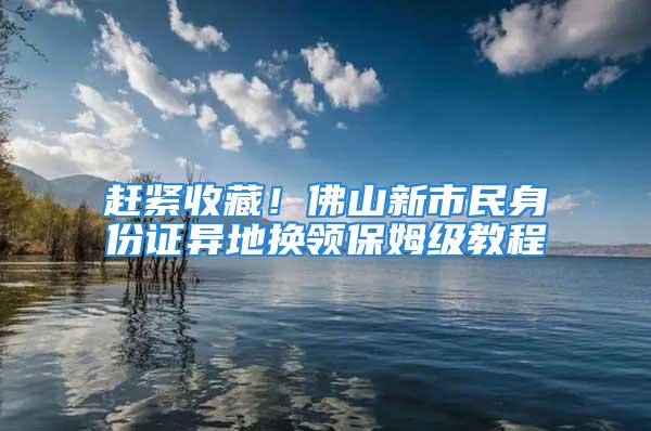 赶紧收藏！佛山新市民身份证异地换领保姆级教程