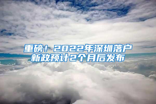 重磅！2022年深圳落户新政预计2个月后发布