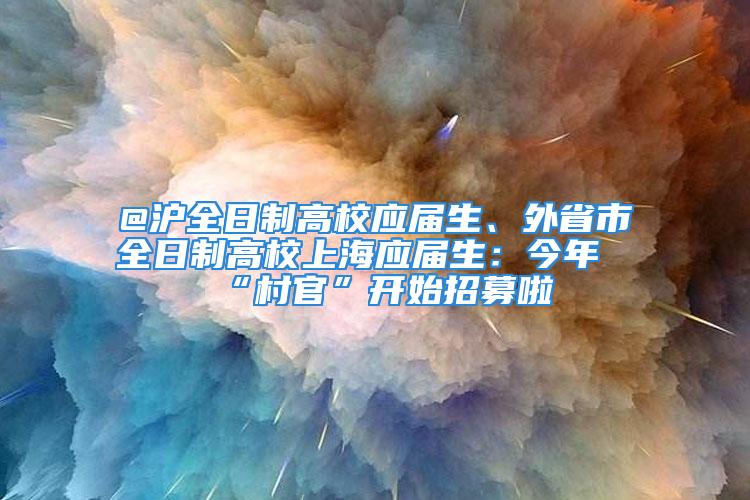 @沪全日制高校应届生、外省市全日制高校上海应届生：今年“村官”开始招募啦